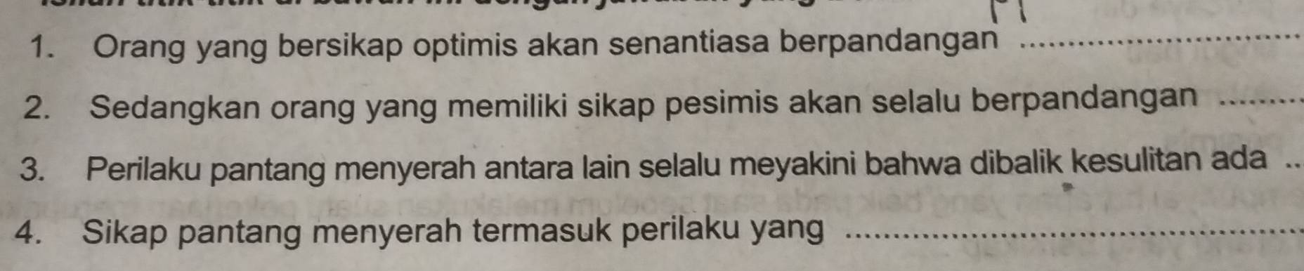 Orang yang bersikap optimis akan senantiasa berpandangan 
_ 
2. Sedangkan orang yang memiliki sikap pesimis akan selalu berpandangan_ 
3. Perilaku pantang menyerah antara lain selalu meyakini bahwa dibalik kesulitan ada . 
4. Sikap pantang menyerah termasuk perilaku yang_