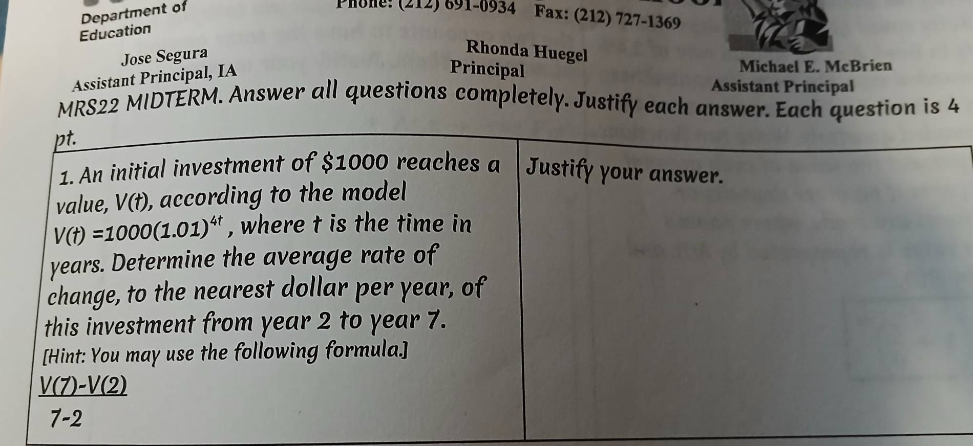 Department of Phone! (212) 691-0934 Fax: (212) 727-1369 
Education 
Jose Segura 
Rhonda Huegel 
Assistant Principal, IA 
Principal 
Michael E. McBrien 
Assistant Principal 
MRS22 MIDTERM. Answer all questions completely. Justify each answer. Each question is 4 
pt. 
1. An initial investment of $1000 reaches a Justify your answer. 
value, V(t) ), according to the model
V(t)=1000(1.01)^4t , where t is the time in
years. Determine the average rate of 
change, to the nearest dollar per year, of 
this investment from year 2 to year 7. 
[Hint: You may use the following formula.]
 (V(7)-V(2))/7-2 