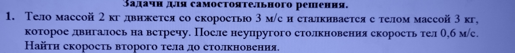 Задачн для самостояτельного решения. 
1. Тело массой 2 кгдвижется со скоростью 3 м/с и сталкивается с телом массой 3 к, 
которое двигалось на встречу. После неупругого столкновения скорость тел О,б мс. 
Найτи скоросτь вτорого τела до столкновения.