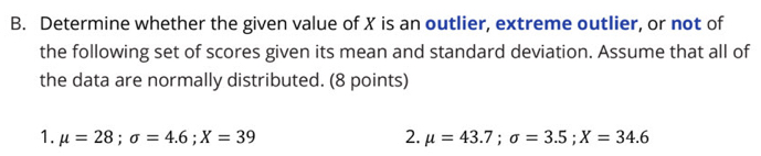 Determine whether the given value of X is an outlier, extreme outlier, or not of 
the following set of scores given its mean and standard deviation. Assume that all of 
the data are normally distributed. (8 points) 
1. mu =28; sigma =4.6; X=39 2. mu =43.7; sigma =3.5; X=34.6