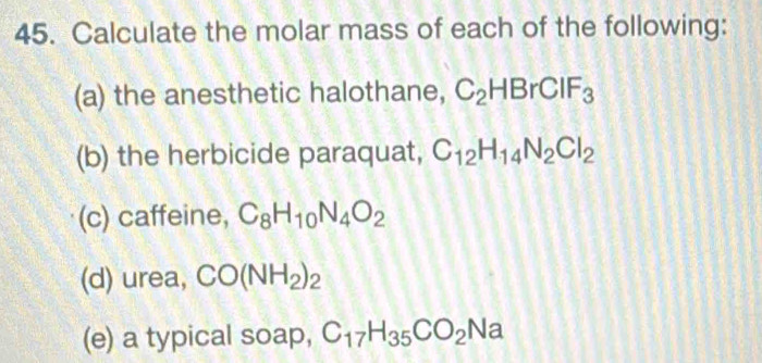 Calculate the molar mass of each of the following: 
(a) the anesthetic halothane, C_2HBrCIF_3
(b) the herbicide paraquat, C_12H_14N_2Cl_2
(c) caffeine, C_8H_10N_4O_2
(d) urea, CO(NH_2)_2
(e) a typical soap, C_17H_35CO_2Na