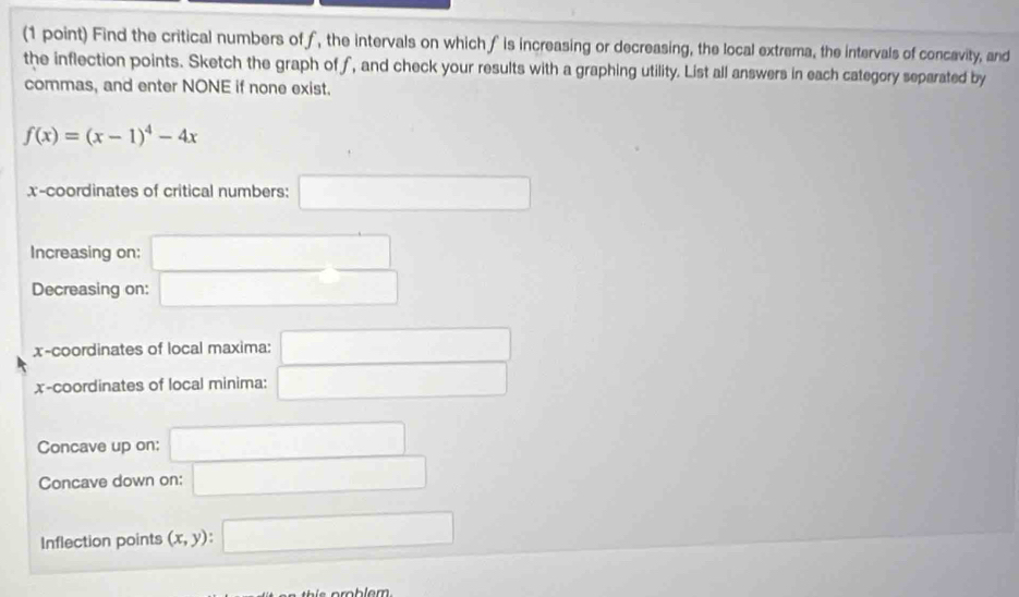 Find the critical numbers off, the intervals on which f is increasing or decreasing, the local extrema, the intervals of concavity, and 
the inflection points. Sketch the graph of f, and check your results with a graphing utility. List all answers in each category separated by 
commas, and enter NONE if none exist.
f(x)=(x-1)^4-4x
x-coordinates of critical numbers: □ 
Increasing on: □ 
Decreasing on: □ 
x-coordinates of local maxima: □ 
x-coordinates of local minima: □ 
Concave up on: □ 
Concave down on: □ 
Inflection points (x,y) □