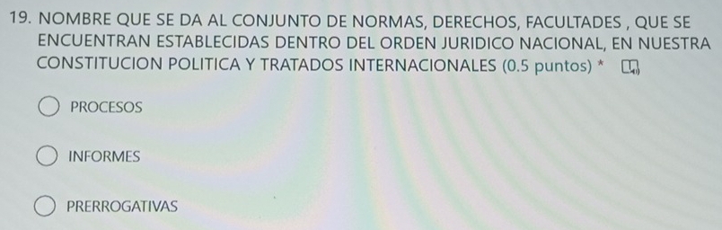 NOMBRE QUE SE DA AL CONJUNTO DE NORMAS, DERECHOS, FACULTADES , QUE SE
ENCUENTRAN ESTABLECIDAS DENTRO DEL ORDEN JURIDICO NACIONAL, EN NUESTRA
CONSTITUCION POLITICA Y TRATADOS INTERNACIONALES (0.5 puntos) *
PROCESOS
INFORMES
PRERROGATIVAS