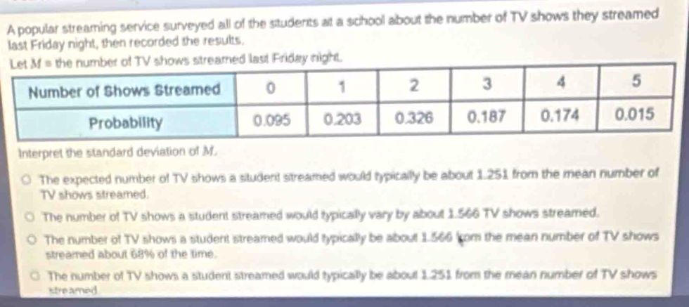 A popular streaming service surveyed all of the students at a school about the number of TV shows they streamed
last Friday night, then recorded the results.
eamed last Friday night.
Interpret the standard deviation of M.
The expected number of TV shows a situdent sitreamed would typicallly be about 1.251 from the mean number of
TV shows streamed.
The number of TV shows a student streamed would typically vary by about 1.566 TV shows streamed.
The number of TV shows a student streamed would typically be about 1.566 (om the mean number of TV shows
streamed about 68% of the time.
The number of TV shows a student streamed would typically be about 1.251 from the mean number of TV shows
stre amed