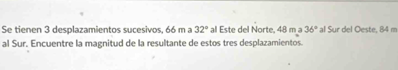 Se tienen 3 desplazamientos sucesivos, 66 m a 32° al Este del Norte, 48 m a 36° al Sur del Oeste, 84 m
al Sur. Encuentre la magnitud de la resultante de estos tres desplazamientos.