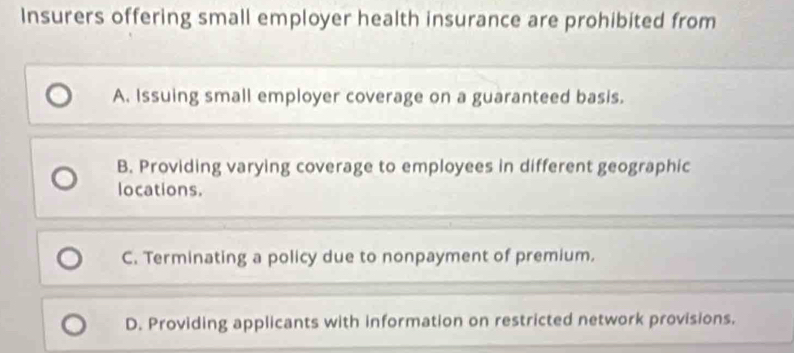 Insurers offering small employer health insurance are prohibited from
A. Issuing small employer coverage on a guaranteed basis.
B. Providing varying coverage to employees in different geographic
locations.
C. Terminating a policy due to nonpayment of premium.
D. Providing applicants with information on restricted network provisions.