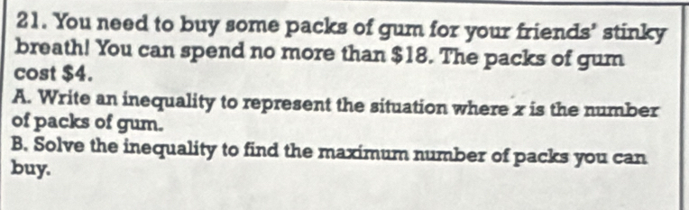 You need to buy some packs of gum for your friends’ stinky 
breath! You can spend no more than $18. The packs of gum 
cost $4. 
A. Write an inequality to represent the situation where x is the number 
of packs of gum. 
B. Solve the inequality to find the maximum number of packs you can 
buy.