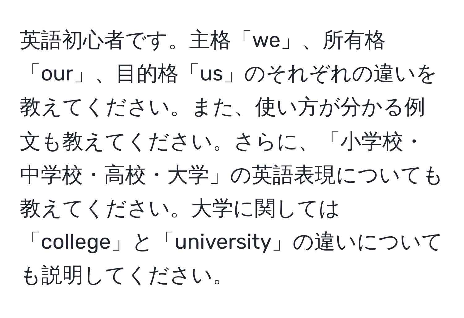 英語初心者です。主格「we」、所有格「our」、目的格「us」のそれぞれの違いを教えてください。また、使い方が分かる例文も教えてください。さらに、「小学校・中学校・高校・大学」の英語表現についても教えてください。大学に関しては「college」と「university」の違いについても説明してください。