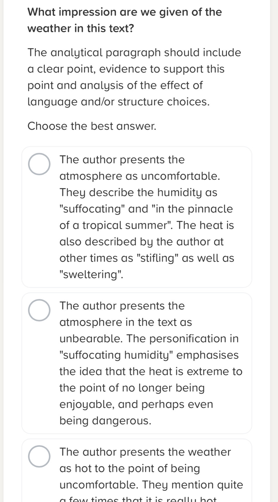 What impression are we given of the
weather in this text?
The analytical paragraph should include
a clear point, evidence to support this
point and analysis of the effect of
language and/or structure choices.
Choose the best answer.
The author presents the
atmosphere as uncomfortable.
They describe the humidity as
"suffocating" and "in the pinnacle
of a tropical summer". The heat is
also described by the author at
other times as "stifling" as well as
"sweltering".
The author presents the
atmosphere in the text as
unbearable. The personification in
"suffocating humidity" emphasises
the idea that the heat is extreme to
the point of no longer being
enjoyable, and perhaps even
being dangerous.
The author presents the weather
as hot to the point of being
uncomfortable. They mention quite
fow times that it is really ho t .