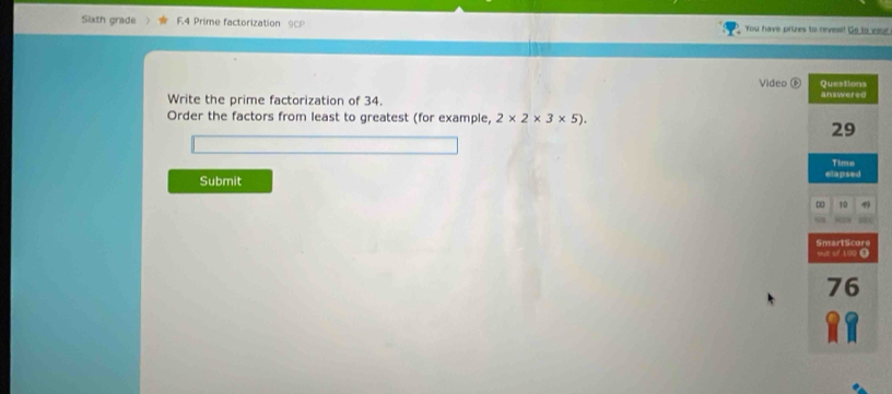 Sixth grade F.4 Prime factorization 9CP You have prizes to revesi! Go to your 
Video 
Write the prime factorization of 34. 
Order the factors from least to greatest (for example, 2* 2* 3* 5). 
Submit