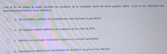 Con el fin de tomar la mejor decisión los analistas de la compañía Textil del Norte quieren definir ¿Cuál es una diferencia del
Benchmarking frente a otros métodos?
a No se limita a analizar los competidores más cercanos ya que limita
b. Se lograron reducir defectos de máquinas en un valor de 90%
c. Método con análogos resultados negativos y costosos inevitables
d. Garantizar la disminución de impacto de una firma ya que no hay claridad