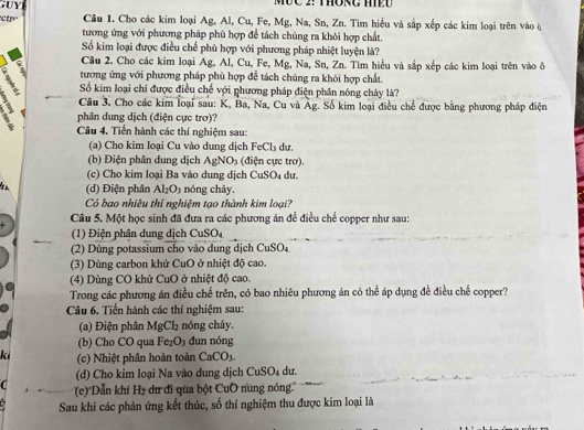 Ctr Câu 1. Cho các kim loại Ag, Al, Cu, Fe, Mg, Na, Sn, Zn. Tìm hiểu và sắp xếp các kim loại trên vào ở
tương ứng với phương pháp phù hợp đề tách chúng ra khôi hợp chất.
Số kim loại được điều chế phù hợp với phương pháp nhiệt luyện là?
v Câu 2. Cho các kim loại Ag, Al, Cu, Fe, Mg, Na, Sn, Zn. Tìm hiểu và sắp xếp các kim loại trên vào đở
tương ứng với phương pháp phù hợp để tách chúng ra khôi hợp chất.
; Số kim loại chi được điều chế với phương pháp điện phân nóng chây là?
Câu 3. Cho các kim loại sau: K, Ba, Na, Cu và Ag. Số kim loại điều chế được bằng phương pháp điện
phân dung dịch (điện cực trơ)?
Câu 4. Tiền hành các thí nghiệm sau:
(a) Cho kim loại Cu vào dung dịch FeCl_3 du.
(b) Điện phân dung dịch AgNO_3 (điện cực trơ).
(c) Cho kim loại Ba vào dung dịch CuSO_4 dư
(d) Điện phân Al_2O_3 nóng chảy.
Có bao nhiêu thí nghiệm tạo thành kim loại?
Câu 5. Một học sinh đã đưa ra các phương án để điều chế copper như sau:
(1) Điện phân dung dịch CuSO.
(2) Dùng potassium cho vào dung dịch C uSO
(3) Dùng carbon khử CuO ở nhiệt độ cao.
(4) Dùng CO khử CuO ở nhiệt độ cao.
Trong các phương án điều chế trên, có bao nhiêu phương án có thể áp dụng đề điều chế copper?
Câu 6. Tiến hành các thí nghiệm sau:
(a) Điện phân MgCl_2 nóng chảy.
(b) Cho CO qua Fe_2O_3 dun nóng
ki (c) Nhiệt phân hoàn toàn CaCO_3.
(d) Cho kim loại Na vào dung dịch CuSO₄ dư.
C (e) Dẫn khí H2 dư đi qua bột CuO nung nóng''
Sau khi các phản ứng kết thúc, số thí nghiệm thu được kim loại là