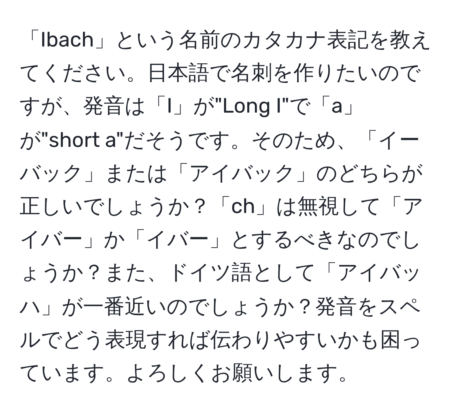 「Ibach」という名前のカタカナ表記を教えてください。日本語で名刺を作りたいのですが、発音は「I」が"Long I"で「a」が"short a"だそうです。そのため、「イーバック」または「アイバック」のどちらが正しいでしょうか？「ch」は無視して「アイバー」か「イバー」とするべきなのでしょうか？また、ドイツ語として「アイバッハ」が一番近いのでしょうか？発音をスペルでどう表現すれば伝わりやすいかも困っています。よろしくお願いします。