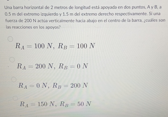 Una barra horizontal de 2 metros de longitud está apoyada en dos puntos, A y B, a
0.5 m del extremo izquierdo y 1.5 m del extremo derecho respectivamente. Si una
fuerza de 200 N actúa verticalmente hacia abajo en el centro de la barra, ¿cuáles son
las reacciones en los apoyos?
R_A=100N, R_B=100N
R_A=200N, R_B=0N
R_A=0N, R_B=200N
R_A=150N, R_B=50N