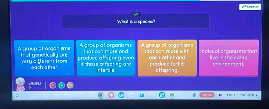 2^(nd) Attempt
14/21
What is a species?
A group of organisms A group of organisms A group of organisms
that can mate and that can mate with Indivual organisms that
that genetically are produce offspring even each other and live in the same
very different from if those offspring are produce fertile environment.
each other. infertile. offspring.
VANESSA
G
Feb 11 7 47 US