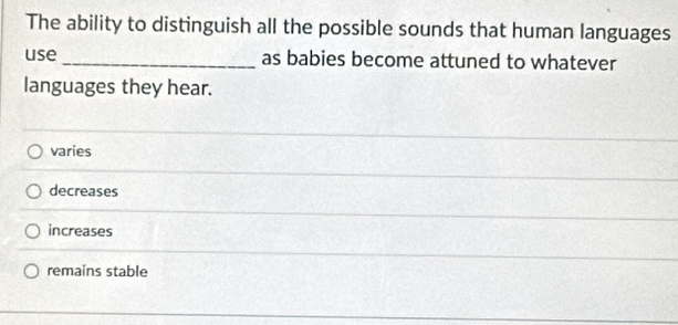 The ability to distinguish all the possible sounds that human languages
use _as babies become attuned to whatever
languages they hear.
varies
decreases
increases
remains stable