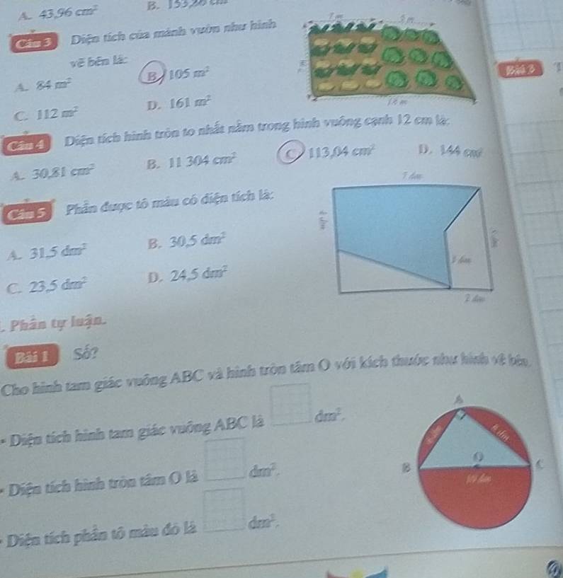 A. 43.96cm^2 B. 155,28 0
Gia Đ Diện tích của mành vườn như hình
vẽ běn lá:
A. 84m^2 B 105m^2
Bàú 3
C. 112m^2 D. 161m^2
Ding Diện tích hình tròn to nhất nằm trong hình vuông cạnh 12 cm là:
A 30.81cm^2 B. 11304cm^2 113.04cm^2 D. 144cm^2
Phần được tô màu có diện tích là:
A. 31.5dm^2 B. 30.5dm^2
C. 23.5dm^2 D. 24.5dm^2. Phân tự luận.
Bải 1 Số?
Cho hình tam giác vuông ABC và hình tròn tâm O với kích thuớc như hình về bia.
* Diện tích hình tam giác vuông ABC là □ dm^2. 
* Diện tích hình tròn tâm ( là □ dm^2. 
□  
Diện tích phần tô màu đó là □° dm^3.