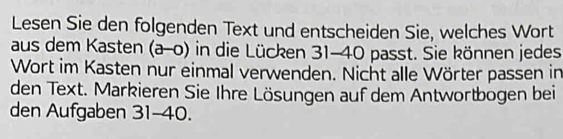 Lesen Sie den folgenden Text und entscheiden Sie, welches Wort 
aus dem Kasten (a-0) in die Lücken 31-40 passt. Sie können jedes 
Wort im Kasten nur einmal verwenden. Nicht alle Wörter passen in 
den Text. Markieren Sie Ihre Lösungen auf dem Antwortbogen bei 
den Aufgaben 31-40.