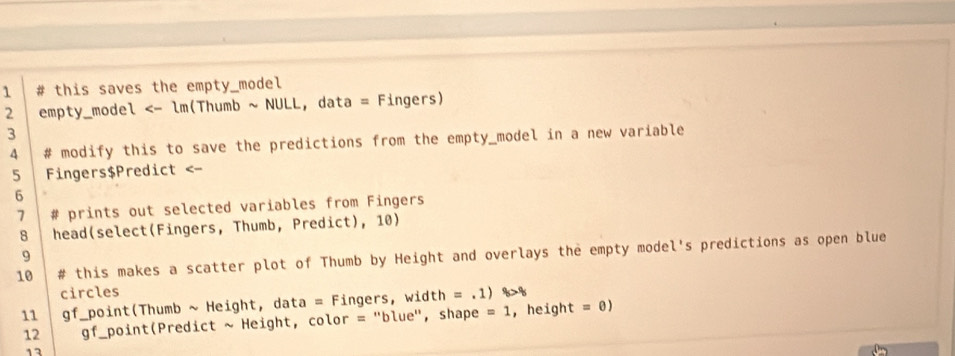 1 # this saves the empty_model 
2 empty_model <- lm(Thumb ~ NULL, data = Fingers) 
3 
4 # modify this to save the predictions from the empty_model in a new variable 
5 Fingers$Predict <- 
6 
7 # prints out selected variables from Fingers 
8 head(select(Fingers, Thumb, Predict), 10) 
9 
10 # this makes a scatter plot of Thumb by Height and overlays the empty model's predictions as open blue 
circles 
11 gf_point(Thumb ~ Height, data = Fingers, width =.1) q_5>q
12 gf _point(Predict ~ Height, color = "blue", shape =1 , height =0)
12