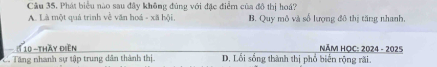 Phát biểu nào sau đây không đúng với đặc điểm của đô thị hoá?
A. Là một quá trình về văn hoá - xã hội, B. Quy mô và số lượng đô thị tăng nhanh.
a 4 10 -thầy điền NĂM HỌC: 2024 - 2025
C. Tăng nhanh sự tập trung dân thành thị. D. Lối sống thành thị phổ biến rộng rãi.