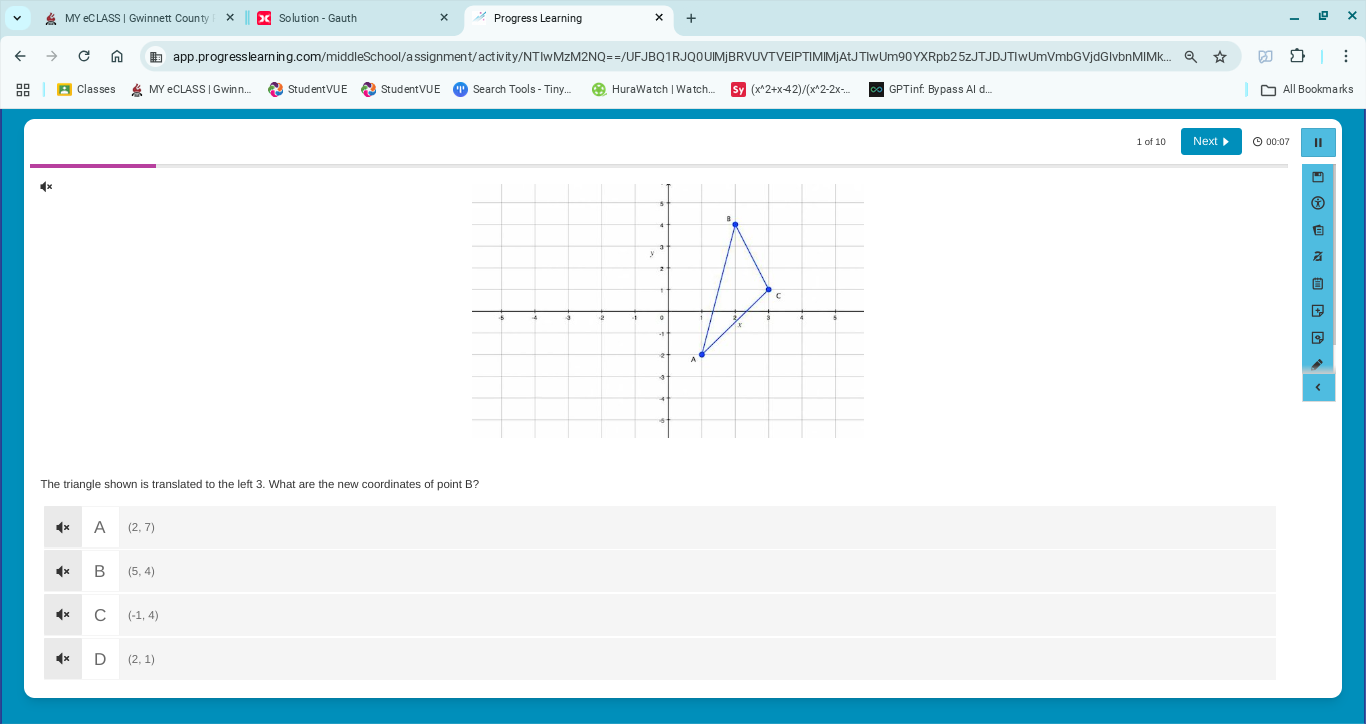 MY eC LASS | Gwinnett County Solution - Gauth Progress Learning
app.progresslearning.com/middleSchool/assignment/activity/NTIwMzM2NQ==/UFJBQ1RJQ0UIMjBRVUVTVEIPTIMIMjAtJTlwUm90YXRpb25zJTJDJTIwUmVmbGVjdGlvbnMIMk.. a
Classes MY eCLASS | Gwinn... StudentVU E Search Tools - Tiny. HuraWatch | Watch. (x^2+x-42)/(x^2-2x- GPTinf: Bypass Al d..
1 of 10 Next▶ 00:07 II
The triangle shown is translated to the left 3. What are the new coordinates of point B?
A (2,7)
B (5,4)
C (-1,4)
(2,1)