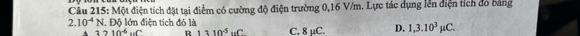 Một điện tích đặt tại điểm có cường độ điện trường 0,16 V/m. Lực tác dụng lên điện tích đó bảng
2.10^(-4)N. Độ lớn điện tích đó là
3210^(-6)uC R 1310^(-5)uC. C. 8 μC.
D. 1,3.10^3mu C.