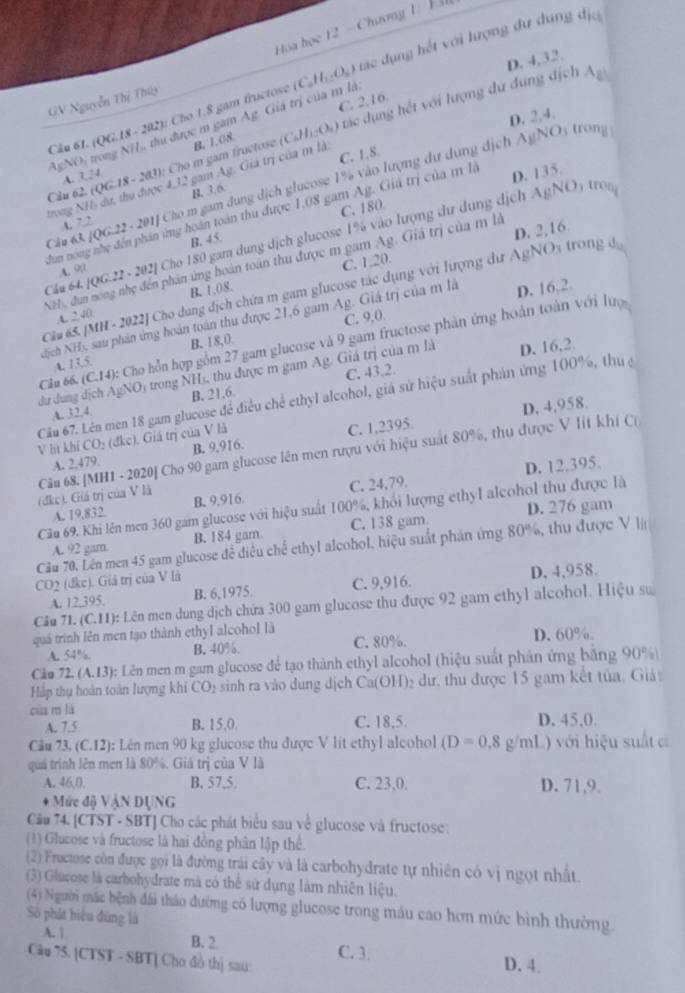 Hóa học 12 - Chương 1 H
D. 4,32.
A_E
Câu 61. (QG.18 - 202): Cho 1,8 gam fructose (C_0H_12O_6) tác dụng hết với lượng dư dung địa
GV Nguyễn Thị Thúy
D. 2,4.
ro       tu  được m gm Ag Giả trị của m là: C. 2.16.
Câu 62. (QG. A. 1,4 IS - 203): Cho m gam fructose B. 1.08 (C_6H_12O_4) tác dụng hết với lượng dư dung dịch
4=VO
C. 1.8.
trong NH, dư, thu được 4,32 gam Ag. Giả trị của m là
Câu 63 /QG.22· 201J Cho m gam dung dịch glucose 1% vào lượng dư dụng dịch AgNO1 trong
C. 180 D. 135
B. 3.6.
hun nong nhẹ đến phản ứng hoán toàn thu được 1,08 gam Ag. Giả trị của m là
4. 7 2
Câu 64. 106.22-2 02J Cho 180 gam dung dịch glucose 1% vào lượng dư dung dịch AgNO1 tro
B. 45
NH, dun nong nhẹ đến phản ứng hoàn toán thu được m gam Ag. Giá trị của m là D. 2,16.
A. 90
B. 1.08. C. 1,20.
Cầu 65. /MH-2022 # Cho dung địch chứa m gam glucose tác dụng với lượng dư AgNOs trong đ
A _ 740
℃. 9,0.
NNịch NH), sau phản ứng hoán toán thu được 21,6 gam Ag. Giá trị của m là D. 16,2.
Cầu 66. (C,14): Cho hỗn hợp gi * gam glucose và 9 gam fructose phản ứng hoàn toàn với lưuợ
4. 13.5 B. 18,0
D. 16,2.
C. 43.2.
dư dung dịch AgNO trong NH s, thu được m gam Ag. Giá trị của m là
Cầu 67. Lên men 18 gam glucose để điều chế ethyl alcohol, giả sử hiệu suất phản ứng 100%, thu ở
A. 32,4. B. 21.6
D. 4,958.
V lit khi CO_2(dkc) Giả trị của V là
A. 2479 B. 9,916. C. 1,2395.
(đkc). Giá trị của V là Câu 68. [MH1 - 2020] Cho 90 gam glucose lên men rượu với hiệu suất 80%, thu được V lit khí Cơ
D. 12.395.
A. 19,832 B. 9,916. C. 24,79.
Câu 69. Khi lên men 360 gam glucose với hiệu suất 100%, khổi lượng ethyl alcohol thu được là
A. 92 gam. B. 184 gam. C. 138 gam D. 276 gam
Cầu 70, Lên men 45 gam glucose đề điều chế ethyl alcohol, hiệu suất phản ứng 80%, thu được V I
CO2 (đke). Giả trị của V là
A. 12,395 B. 6,1975. C. 9,916. D. 4,958.
Câu 71. (C.11): Lên men dung dịch chứa 300 gam glucose thu được 92 gam ethyl alcohol. Hiệu sự
quá trình lên men tạo thành ethyl alcohol là D. 60%.
A. 54%. B. 40%. C. 80%.
Câu 72. (A.13 ): Lên men m gam glucose để tạo thành ethyl alcohol (hiệu suất phản ứng bằng 90%
Háp thụ hoàn toàn lượng khí CO_2 sinh ra vào dung dịch Ca C (H) đư, thu được 15 gam kết tủa, Giả
cùa m là
A. 7.5 B. 15,0. C. 18,5 D. 45,0
Câu 73. (C.12): Lên men 90 kg glucose thu được V lit ethyl alcohol (D=0.8g/mL) với hiệu suất c
quá trình lên men là 80%. Giả trị của V là
A. 46,0. B. 57,5. C. 23,0. D. 71,9.
* Mức đi V NDL NG
Cău 74. [CTST - SBT] Cho các phát biểu sau về glucose và fructose:
(1) Glucose và fructose là hai đồng phân lập thể.
(2) Fructose còn được gọi là đường trái cây và là carbohydrate tự nhiên có vị ngọt nhất
(3) Glacose là carbohydrate mà có thể sử dụng làm nhiên liệu.
(4) Người mặc bệnh đái tháo đường có lượng glucose trong máu cao hơn mức bình thường.
Số phát biểu đùng là
A. | B. 2. C. 3. D. 4.
Câu 75. [CTST - SBT] Cho đồ thị sau: