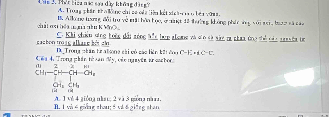 Cầu 3. Phát biêu nào sau đây không đủng?
A. Trong phân tử alkane chỉ có các liên kết xích-ma σ bền vững.
B. Alkane tương đối trơ về mặt hóa học, ở nhiệt độ thường không phản ứng với axit, bazơ và các
chất oxi hóa mạnh như KMnO4.
C. Khi chiếu sáng hoặc đốt nóng hỗn hợp alkane và clo sẽ xảy ra phản ứng thế các nguyên từ
cacbon trong alkane bởi clo.
D. Trong phân tử alkane chỉ có các liên kết đơn C-H và C -C
Câu 4. Trong phân tử sau đây, các nguyên tử cacbon:
beginarrayr (1) CH_3-CH-CH-CH_3 [H_3CH_3endarray
A. 1 và 4 giống nhau; 2 và 3 giống nhau.
B. 1 và 4 giống nhau; 5 và 6 giống nhau.