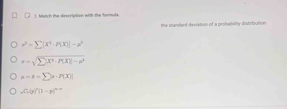 Match the description with the formula.
the standard deviation of a probability distribution
sigma^2=sumlimits [X^2· P(X)]-mu^2
sigma =sqrt(sumlimits [X^2· P(X)]-mu^2)
mu =z=sumlimits [x· P(X)]
M C_r(p)^r(1-p)^n-r