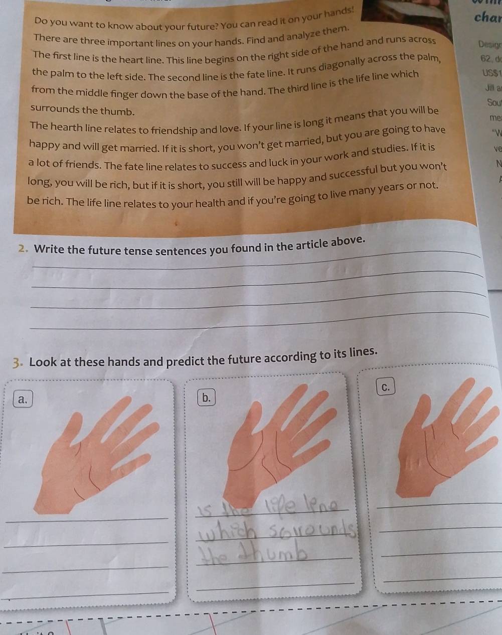 Do you want to know about your future? You can read it on your hands! 
char 
There are three important lines on your hands. Find and analyze them 
The first line is the heart line. This line begins on the right side of the hand and runs across Desigr 
the palm to the left side. The second line is the fate line. It runs diagonally across the palm, 62, d 
from the middle finger down the base of the hand. The third line is the life line which 
US $1
Jill a 
Sout 
surrounds the thumb. 
me 
The hearth line relates to friendship and love. If your line is long it means that you will be 
happy and will get married. If it is short, you won’t get married, but you are going to have “ 

a lot of friends. The fate line relates to success and luck in your work and studies. If it is ve 
long, you will be rich, but if it is short, you still will be happy and successful but you won't N 
be rich. The life line relates to your health and if you’re going to live many years or not. 
_ 
2. Write the future tense sentences you found in the article above. 
_ 
_ 
_ 
3 Look at these hands and predict the future according to its lines. 
C. 
a. 
b. 
_ 
_ 
_ 
_ 
_ 
_ 
_ 
_ 
_ 
_ 
_ 
_