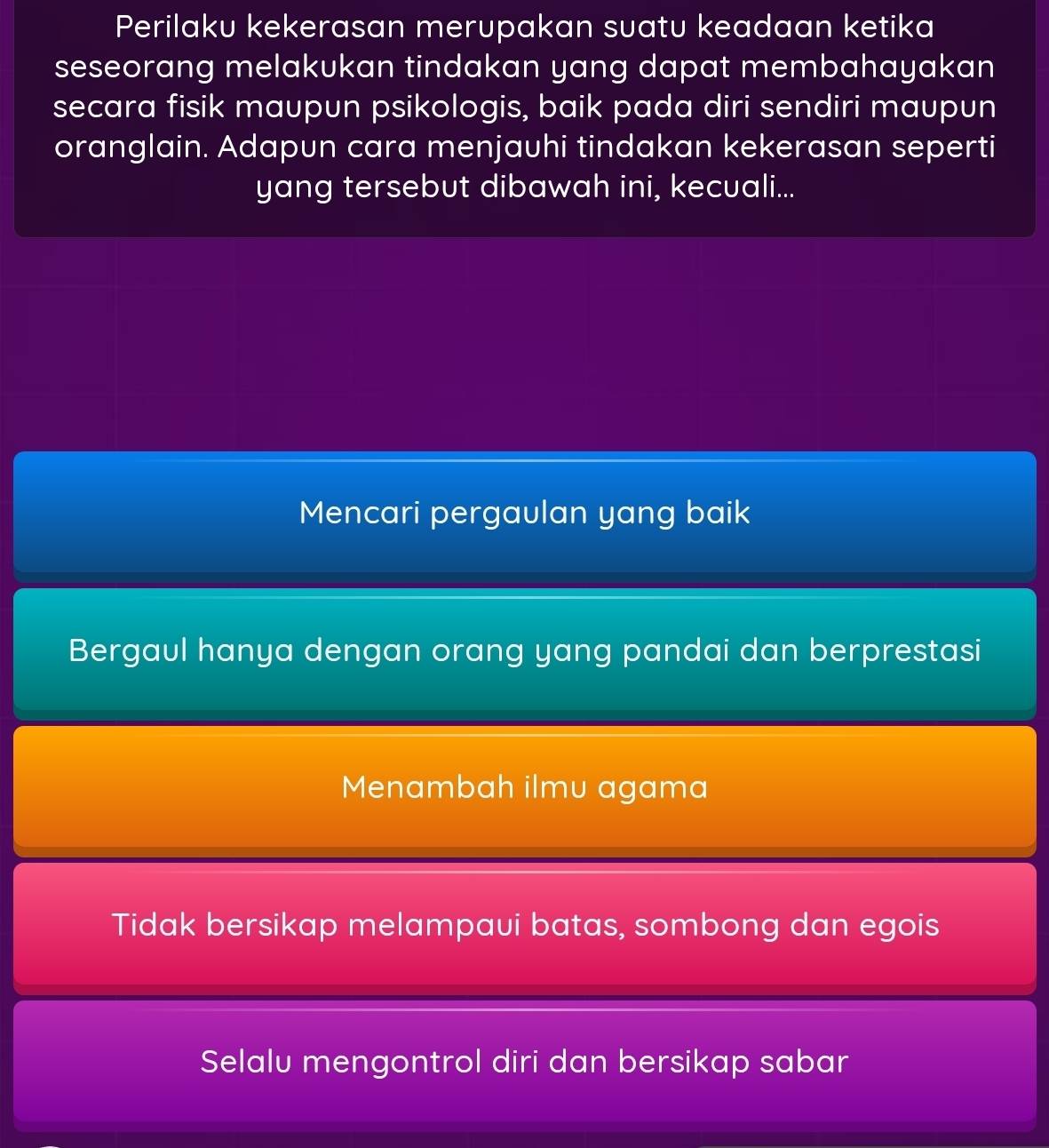 Perilaku kekerasan merupakan suatu keadaan ketika
seseorang melakukan tindakan yang dapat membahayakan
secara fisik maupun psikologis, baik pada diri sendiri maupun
oranglain. Adapun cara menjauhi tindakan kekerasan seperti
yang tersebut dibawah ini, kecuali...
Mencari pergaulan yang baik
Bergaul hanya dengan orang yang pandai dan berprestasi
Menambah ilmu agama
Tidak bersikap melampaui batas, sombong dan egois
Selalu mengontrol diri dan bersikap sabar