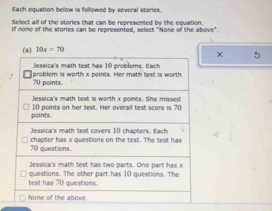 Each equation below is followed by several stories.
Select all of the stories that can be represented by the equation.
If none of the stories can be represented, select "None of the above".
(a) 10x=70
×