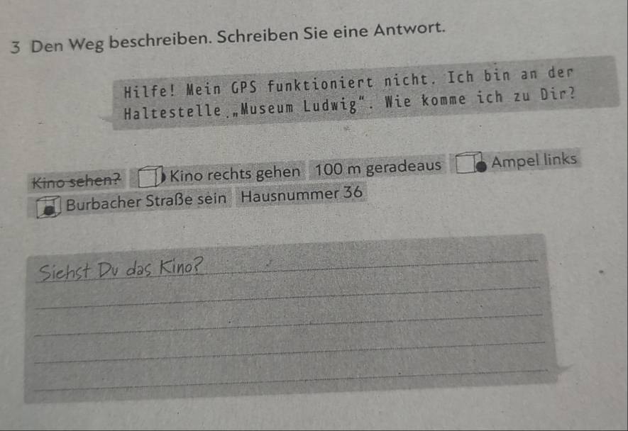 Den Weg beschreiben. Schreiben Sie eine Antwort. 
Hilfe! Mein GPS funktioniert nicht. Ich bin an der 
Haltestelle „Museum Ludwig”. Wie komme ich zu Dir? 
Kino sehen? Kino rechts gehen 100 m geradeaus Ampel links 
Burbacher Straße sein Hausnummer 36
_ 
_ 
_ 
_ 
_