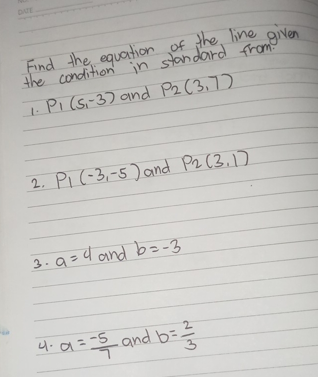 Find the equation of the line given
the condition in standard from
1. P_1(5,-3) and P_2(3,7)
2, P_1(-3,-5) and P_2(3,1)
3. a=4 and b=-3
4. a= (-5)/7  and b= 2/3 