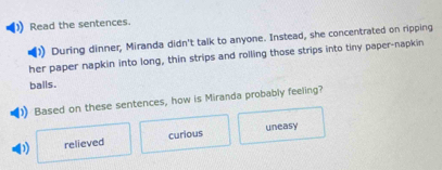 Read the sentences.
During dinner, Miranda didn't talk to anyone. Instead, she concentrated on ripping
her paper napkin into long, thin strips and rolling those strips into tiny paper-napkin
balls.
Based on these sentences, how is Miranda probably feeling?
D relieved curious uneasy