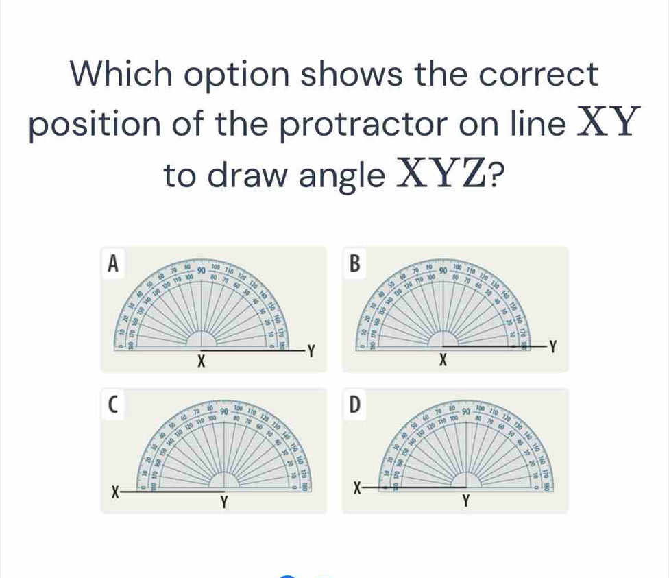 Which option shows the correct 
position of the protractor on line XY
to draw angle XYZ? 
B
70 80
A 60 90 100 110 t20 70 130
50 60 100
80
50 60 120
70 730
40 t0 t20 110 R0o 90 too
110
60
60
a 1ô Bộ 10 110
a 
Sq 6 φ B
8
2
5
a
2
z
2 。 8 Y
。 Y
X
X
C
70
D 10
φ n0 100 90
109 110 120 130
to 100 90  100/80  110 720

8 10 130 120 110
30 * 3 130 120
70 130
50
150 6
2
5
2
2 g
2 g
X- 3
X -
Y
Y