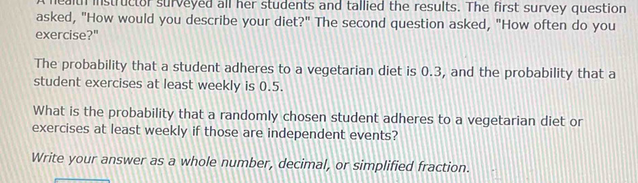 health instructor surveyed all her students and tallied the results. The first survey question 
asked, "How would you describe your diet?" The second question asked, "How often do you 
exercise?" 
The probability that a student adheres to a vegetarian diet is 0.3, and the probability that a 
student exercises at least weekly is 0.5. 
What is the probability that a randomly chosen student adheres to a vegetarian diet or 
exercises at least weekly if those are independent events? 
Write your answer as a whole number, decimal, or simplified fraction.