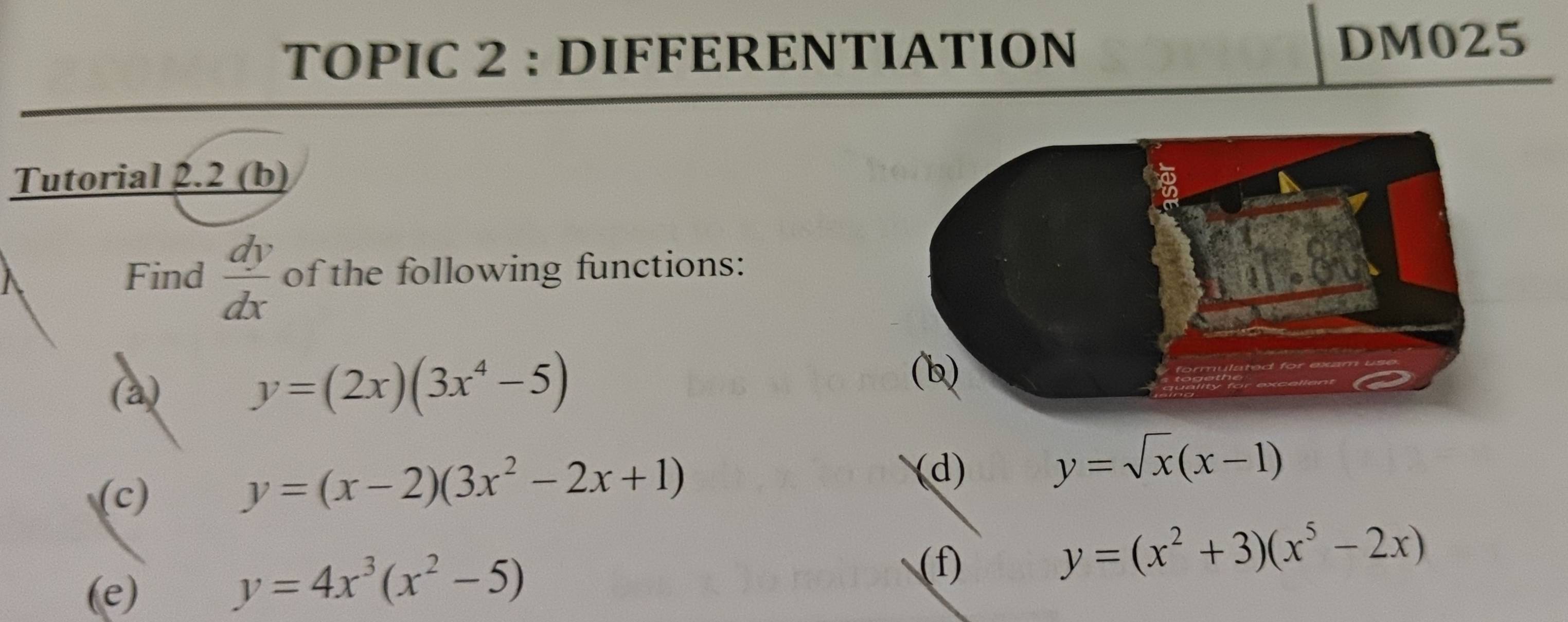 TOPIC 2 : DIFFERENTIATION DM025 
Tutorial 2.2 (b) 
Find  dy/dx  of the following functions: 
(a) y=(2x)(3x^4-5)
(c)
y=(x-2)(3x^2-2x+1)
(d) y=sqrt(x)(x-1)
(f) 
(e)
y=4x^3(x^2-5)
y=(x^2+3)(x^5-2x)