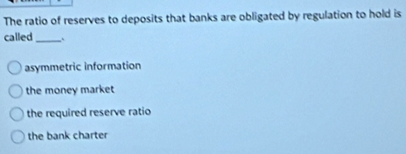 The ratio of reserves to deposits that banks are obligated by regulation to hold is
called _`
asymmetric information
the money market
the required reserve ratio
the bank charter