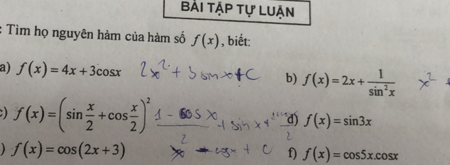 Bài tập tự Luận 
Tìm họ nguyên hàm của hàm số f(x) , biết: 
a) f(x)=4x+3cos x f(x)=2x+ 1/sin^2x 
b) 
) f(x)=(sin  x/2 +cos  x/2 )^2
d) f(x)=sin 3x
) f(x)=cos (2x+3)
f) f(x)=cos 5x.cos x