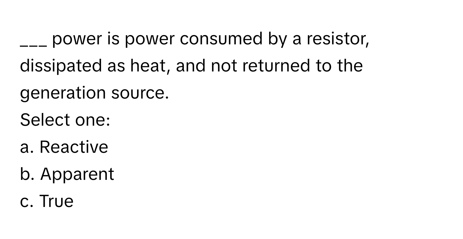 power is power consumed by a resistor, dissipated as heat, and not returned to the generation source.

Select one:
a. Reactive
b. Apparent
c. True