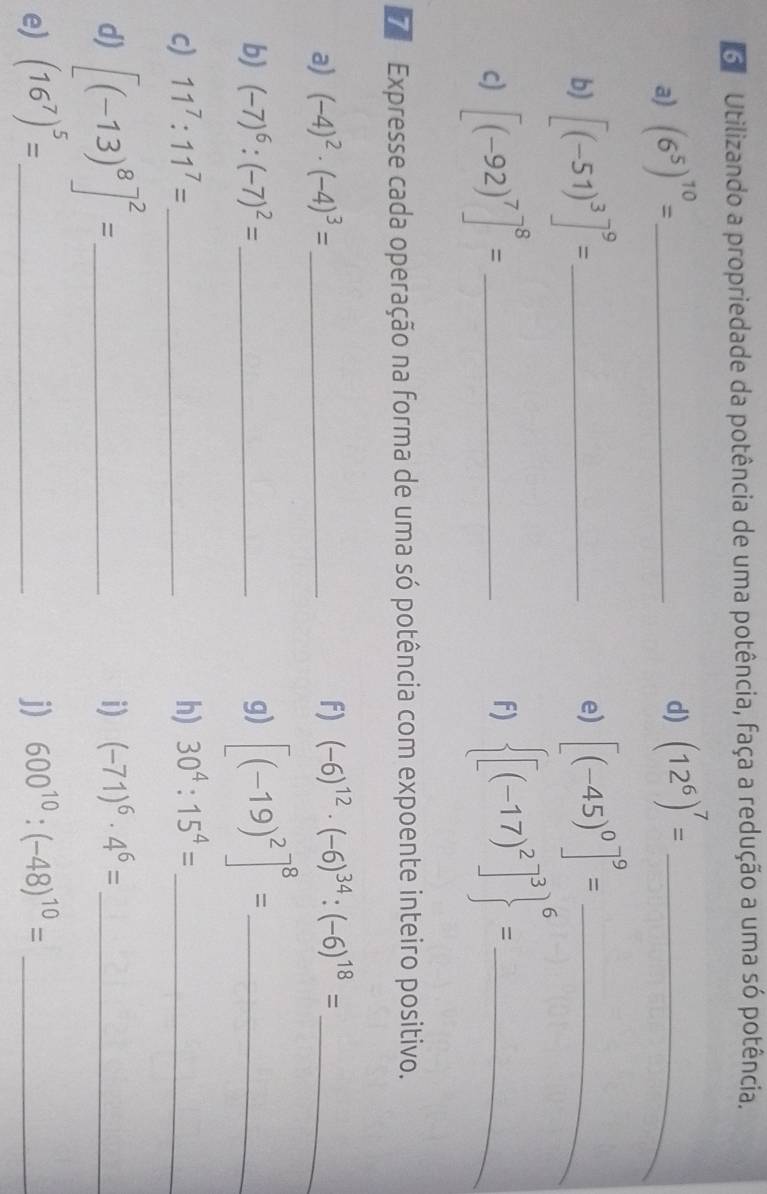 Utilizando a propriedade da potência de uma potência, faça a redução a uma só potência. 
a) (6^5)^10= _ 
d) (12^6)^7= _ 
b) [(-51)^3]^9= _ 
e) [(-45)^0]^9= _ 
c) [(-92)^7]^8= _ 
F)  [(-17)^2]^3 ^6= _ 
7 Expresse cada operação na forma de uma só potência com expoente inteiro positivo. 
a) (-4)^2· (-4)^3= _ f) (-6)^12· (-6)^34:(-6)^18= _ 
b) (-7)^6:(-7)^2= _ g) [(-19)^2]^8= _ 
c) 11^7:11^7= _ h) 30^4:15^4= _ 
d) [(-13)^8]^2= _ 
i) (-71)^6· 4^6= _ 
e) (16^7)^5= _ j) 600^(10):(-48)^10= _