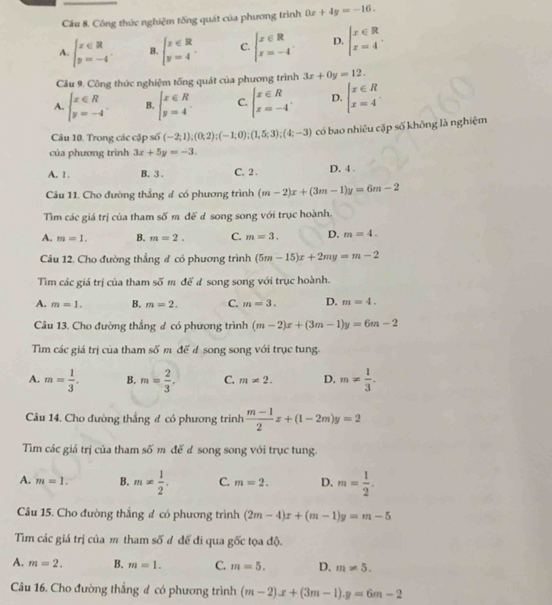 Công thức nghiệm tống quát của phương trình 0x+4y=-16.
A. beginarrayl x∈ R y=-4endarray. . B. beginarrayl x∈ R y=4endarray. C. beginarrayl x∈ R x=-4endarray. D. beginarrayl x∈ R x=4endarray. .
Câu 9. Công thức nghiệm tống quát của phương trình 3x+0y=12.
A. beginarrayl x∈ R y=-4endarray. . B. beginarrayl x∈ R y=4endarray. C. beginarrayl x∈ R x=-4endarray. . D. beginarrayl x∈ R x=4endarray.
Câu 10. Trong các cặp số (-2;1);(0;2);(-1;0);(1,5;3);(4;-3) có bao nhiêu cặp số không là nghiệm
của phương trình 3x+5y=-3.
A. 1. B. 3 . C. 2 . D. 4 .
Câu 11. Cho đường thẳng # có phương trình (m-2)x+(3m-1)y=6m-2
Tim các giá trị của tham số m đế d song song với trục hoành.
A. m=1. B. m=2. C. m=3. D. m=4.
Câu 12. Cho đường thẳng đ có phương trình (5m-15)x+2my=m-2
Tim các giá trị của tham số m đế d song song với trục hoành.
A. m=1. B. m=2. C. m=3. D. m=4.
Câu 13. Cho đường thắng đ có phương trình (m-2)x+(3m-1)y=6m-2
Tim các giá trị của tham số m để d song song với trục tung.
A. m= 1/3 . B. m= 2/3 . C. m!= 2. D. m!=  1/3 .
Câu 14. Cho đường thẳng # có phương trinh  (m-1)/2 x+(1-2m)y=2
Tim các giả trị của tham số m để đ song song với trục tung.
A. m=1. B. m!=  1/2 , C. m=2. D. m= 1/2 .
Câu 15. Cho đường thắng đ có phương trình (2m-4)x+(m-1)y=m-5
Tim các giá trị của m tham số đ đế đi qua gốc tọa độ.
A. m=2. B. m=1. C. m=5. D. m!= 5.
Câu 16. Cho đường thẳng đ có phương trình (m-2)x+(3m-1).y=6m-2