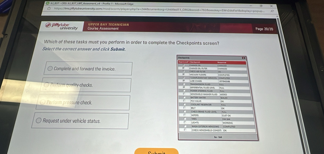 JLI_837 - CRS: JLI_837_UBT_Assesment_v4 - Profile 1 - Microsoft Edge
×
https://Ims.jiffylubeuniversity.com/mod/scorm/player.php?a=244&currentorg=Untitled11_ORG&scoid=782&sesskey=EWv2doFxr1&display=popup.... A
jiffy lube UPPER BAY TECHNICIAN
university Course Assessment Page 20/20
Which of these tasks must you perform in order to complete the Checkpoints screen?
Select the correct answer and click Submit.
Complete and forward the invoice.
Perform quality checks.
Perform pressure check.
Request under vehicle status.
