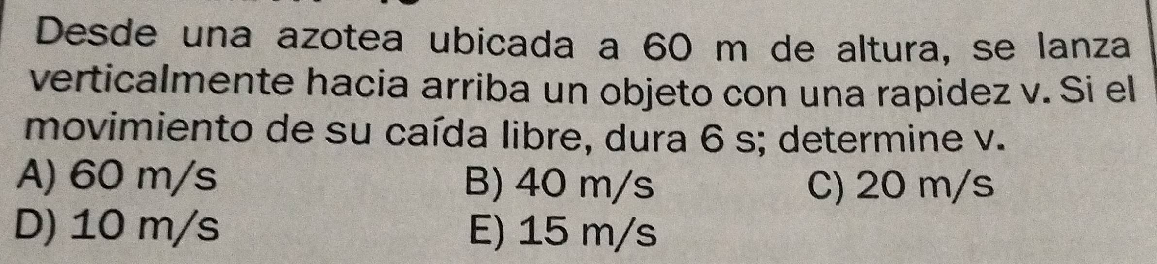 Desde una azotea ubicada a 60 m de altura, se lanza
verticalmente hacia arriba un objeto con una rapidez v. Si el
movimiento de su caída libre, dura 6 s; determine v.
A) 60 m/s B) 40 m/s
C) 20 m/s
D) 10 m/s E) 15 m/s