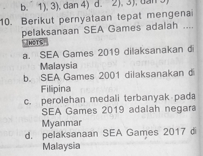 b.1), 3), dan 4) d. 2), 3)
10. Berikut pernyataan tepat mengenai
pelaksanaan SEA Games adalah ....
HOTS
a. SEA Games 2019 dilaksanakan di
Malaysia
b. SEA Games 2001 dilaksanakan di
Filipina
c. perolehan medali terbanyak pada
SEA Games 2019 adalah negara
Myanmar
d. pelaksanaan SEA Games 2017 di
Malaysia