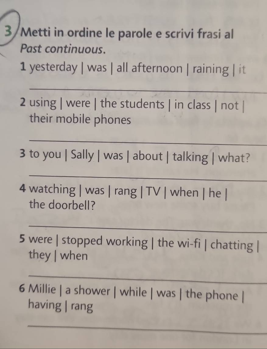 3 /Metti in ordine le parole e scrivi frasi al 
Past continuous. 
1 yesterday | was | all afternoon | raining | it 
_ 
2 using | were | the students | in class | not | 
their mobile phones 
_ 
3 to you | Sally | was | about | talking | what? 
_ 
4 watching | was | rang | TV | when | he | 
the doorbell? 
_ 
5 were | stopped working | the wi-fi | chatting | 
they | when 
_ 
6 Millie | a shower | while | was | the phone | 
having | rang 
_