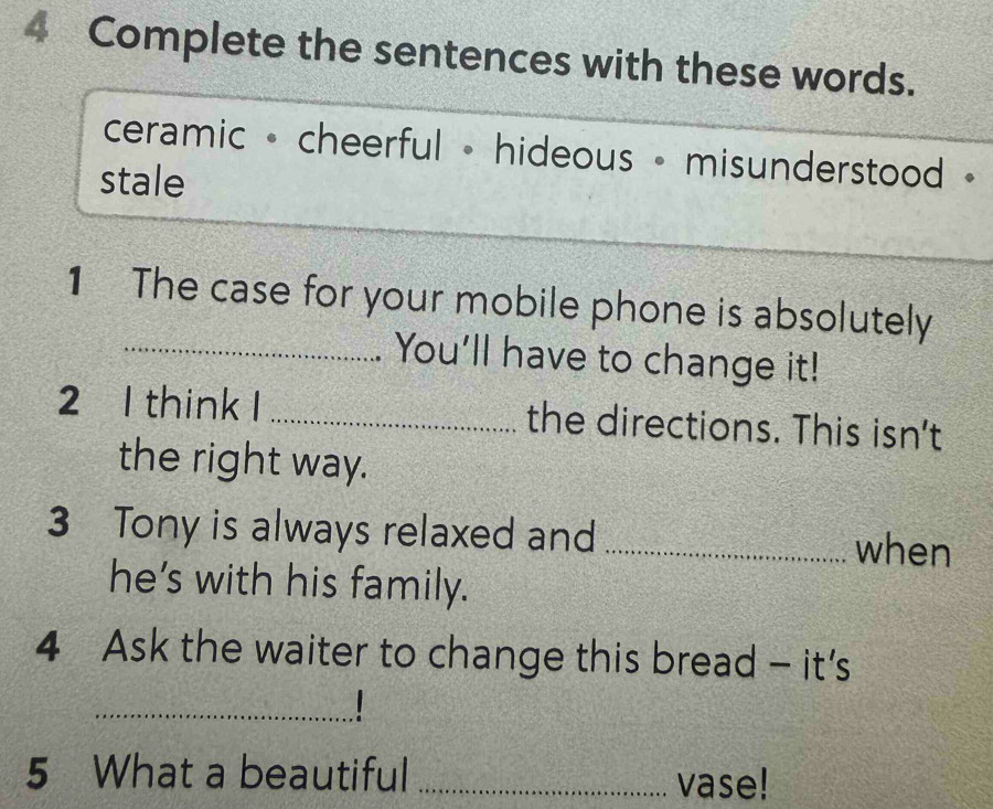 Complete the sentences with these words. 
ceramic - cheerful - hideous - misunderstood · 
stale 
1 The case for your mobile phone is absolutely 
_You'll have to change it! 
2 1 think I _the directions. This isn't 
the right way. 
3 Tony is always relaxed and_ 
when 
he’s with his family. 
4 Ask the waiter to change this bread - it's 
1 
_ 
5 What a beautiful _vase!