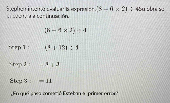 Stephen intentó evaluar la expresión. (8+6* 2)/ 45u obra se 
encuentra a continuación.
(8+6* 2)/ 4
Step 1 : =(8+12)/ 4
Step 2 : =8+3
Step 3:=11
¿En qué paso cometió Esteban el primer error?