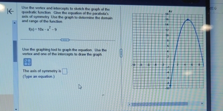 Use the vertex and intercepts to sketch the graph of thec: 6 
quadratic function. Give the equation of the parabola's 
and range of the function axis of symmetry. Use the graph to determine the domain
f(x)=10x-x^2-9
Use the graphing tool to graph the equation. Use the : 
vertox and one of the intercepts to draw the graph. 
The axis off symmetry is □ 
(Type an equation.)